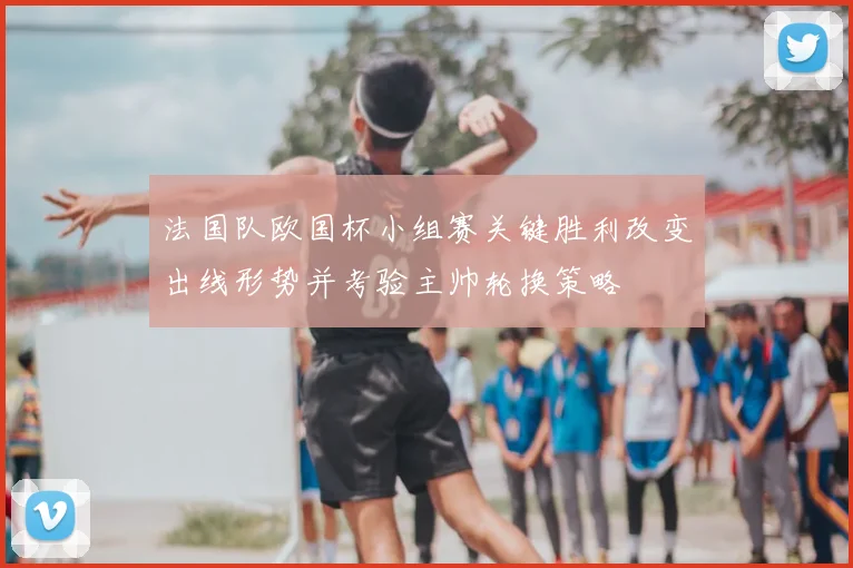 法国队欧国杯小组赛关键胜利改变出线形势并考验主帅轮换策略