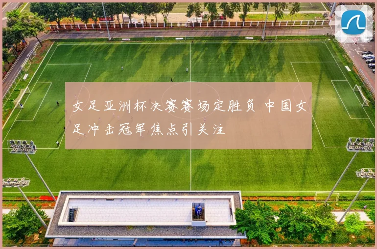 女足亚洲杯决赛赛场定胜负 中国女足冲击冠军焦点引关注