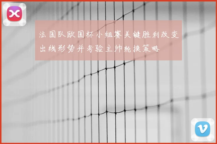 法国队欧国杯小组赛关键胜利改变出线形势并考验主帅轮换策略