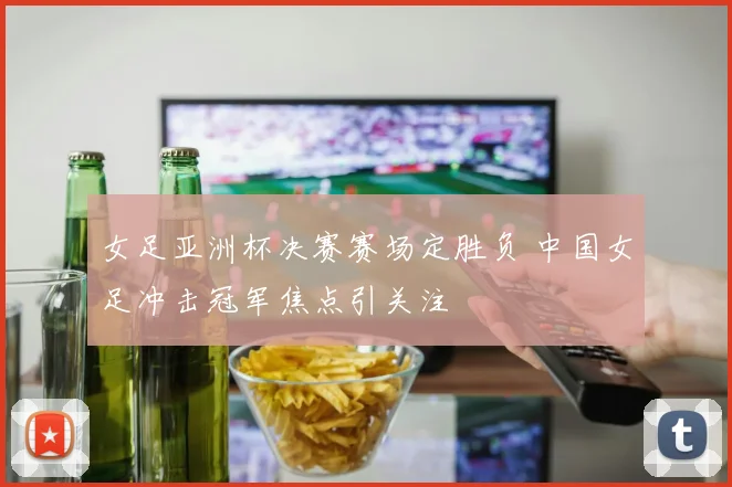 女足亚洲杯决赛赛场定胜负 中国女足冲击冠军焦点引关注