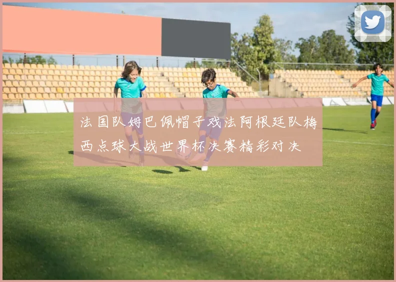 法国队姆巴佩帽子戏法阿根廷队梅西点球大战世界杯决赛精彩对决