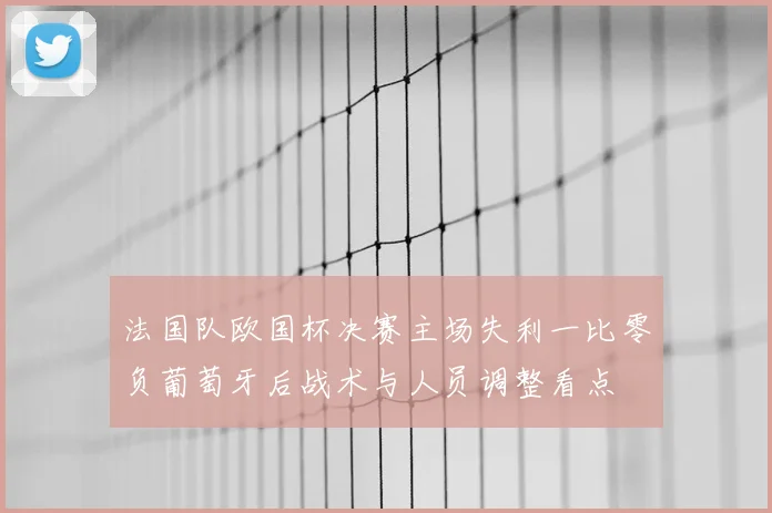 法国队欧国杯决赛主场失利一比零负葡萄牙后战术与人员调整看点