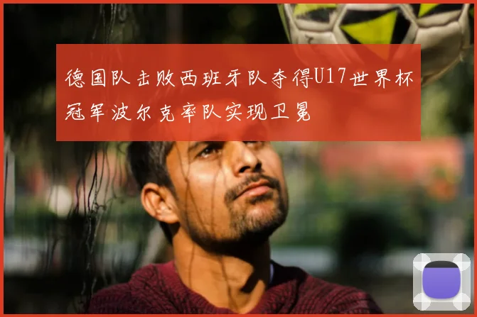 德国队击败西班牙队夺得U17世界杯冠军波尔克率队实现卫冕