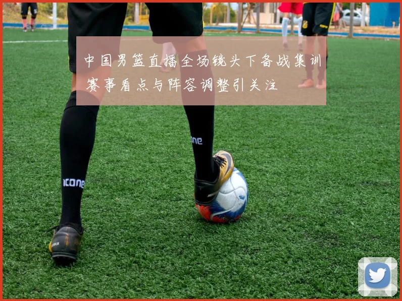 中国男篮直播全场镜头下备战集训 赛事看点与阵容调整引关注