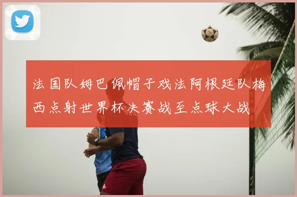 法国队姆巴佩帽子戏法阿根廷队梅西点射世界杯决赛战至点球大战