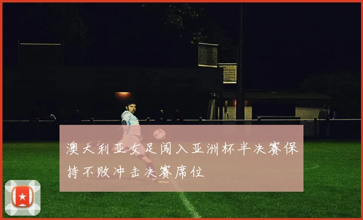 澳大利亚女足闯入亚洲杯半决赛保持不败冲击决赛席位