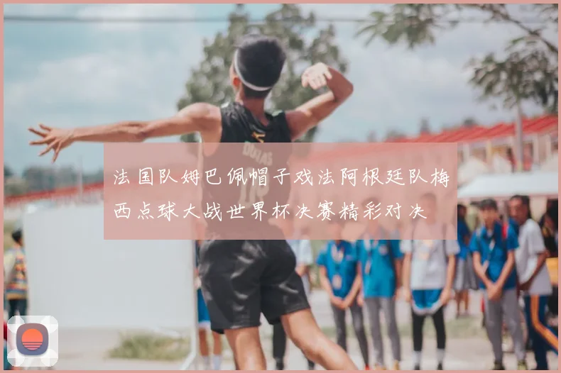 法国队姆巴佩帽子戏法阿根廷队梅西点球大战世界杯决赛精彩对决
