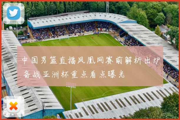 中国男篮直播凤凰网赛前解析出炉 备战亚洲杯重点看点曝光