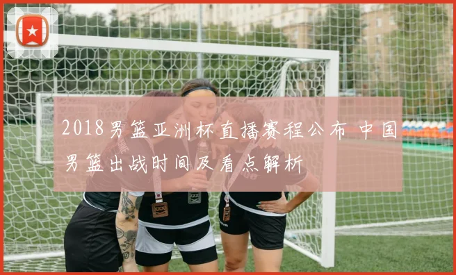 2018男篮亚洲杯直播赛程公布 中国男篮出战时间及看点解析