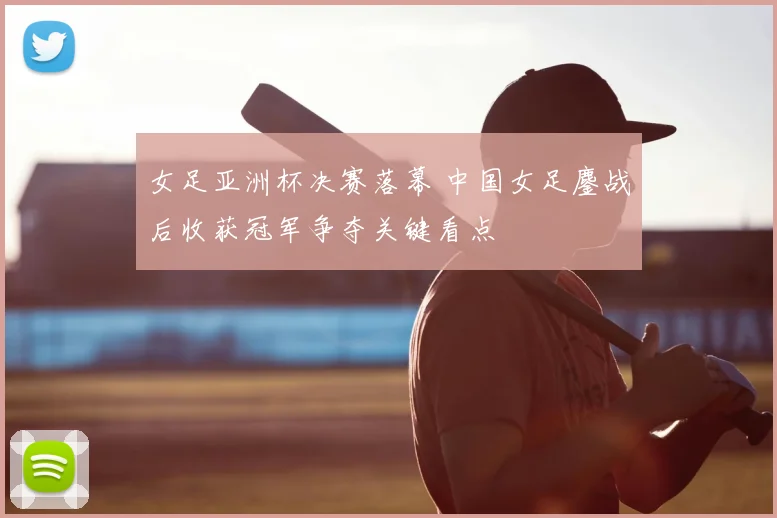 女足亚洲杯决赛落幕 中国女足鏖战后收获冠军争夺关键看点