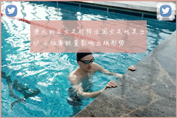 澳大利亚女足对阵法国女足结果出炉 小组赛较量影响出线形势