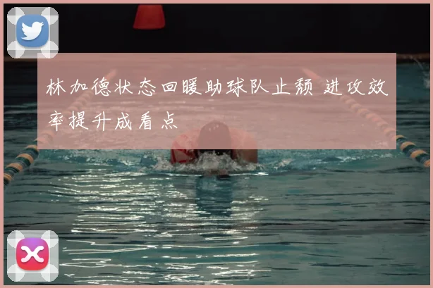 林加德状态回暖助球队止颓 进攻效率提升成看点