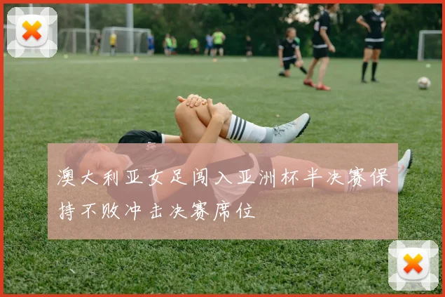 澳大利亚女足闯入亚洲杯半决赛保持不败冲击决赛席位