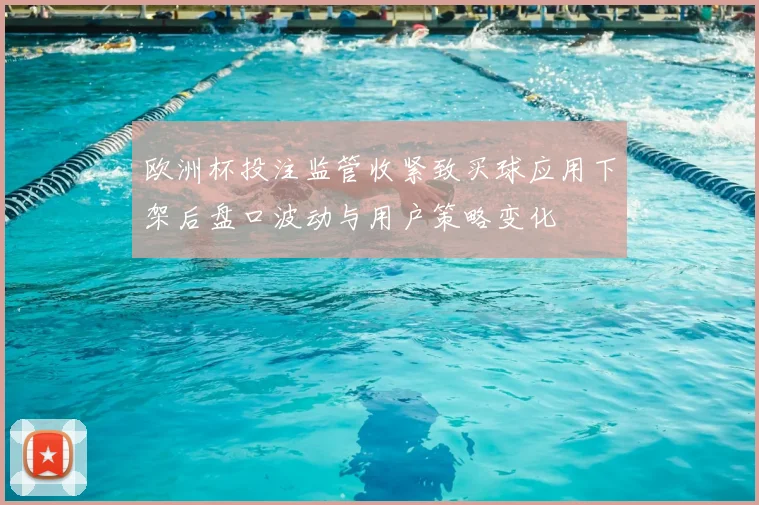 欧洲杯投注监管收紧致买球应用下架后盘口波动与用户策略变化