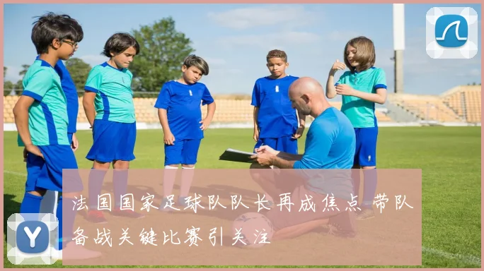 法国国家足球队队长再成焦点 带队备战关键比赛引关注
