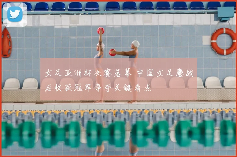 女足亚洲杯决赛落幕 中国女足鏖战后收获冠军争夺关键看点