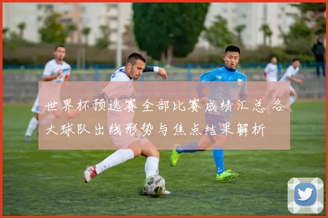 世界杯预选赛全部比赛成绩汇总 各大球队出线形势与焦点结果解析