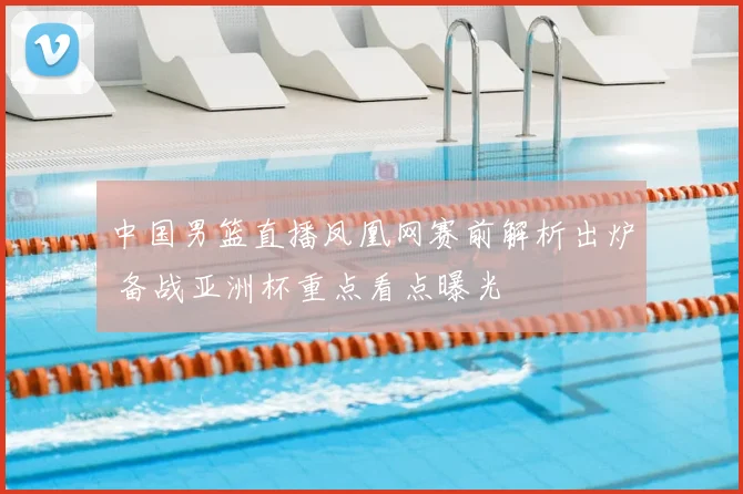 中国男篮直播凤凰网赛前解析出炉 备战亚洲杯重点看点曝光