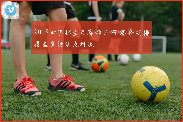 2018世界杯女足赛程公布 赛事安排覆盖多场焦点对决