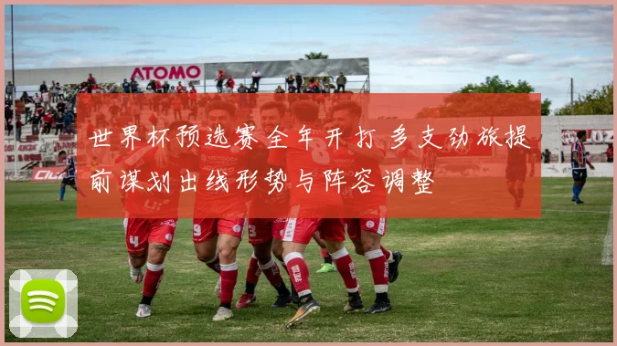 世界杯预选赛全年开打 多支劲旅提前谋划出线形势与阵容调整