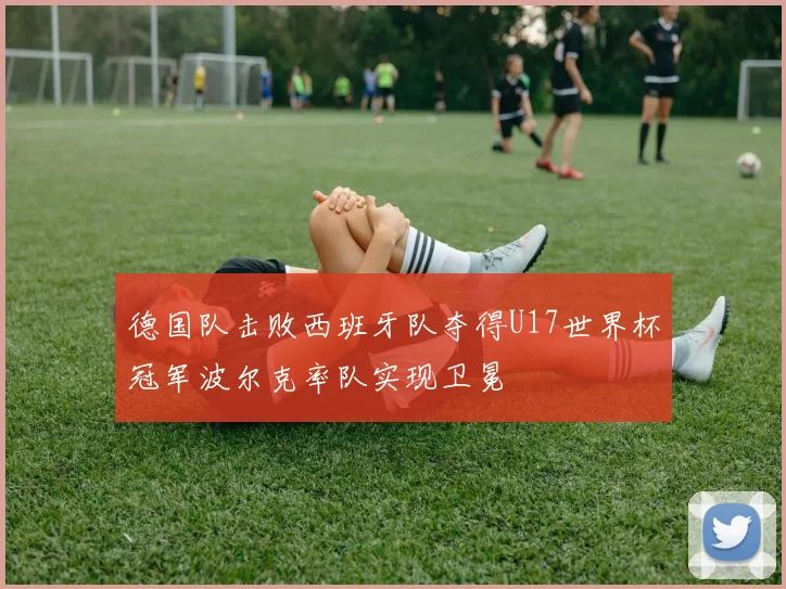 德国队击败西班牙队夺得U17世界杯冠军波尔克率队实现卫冕