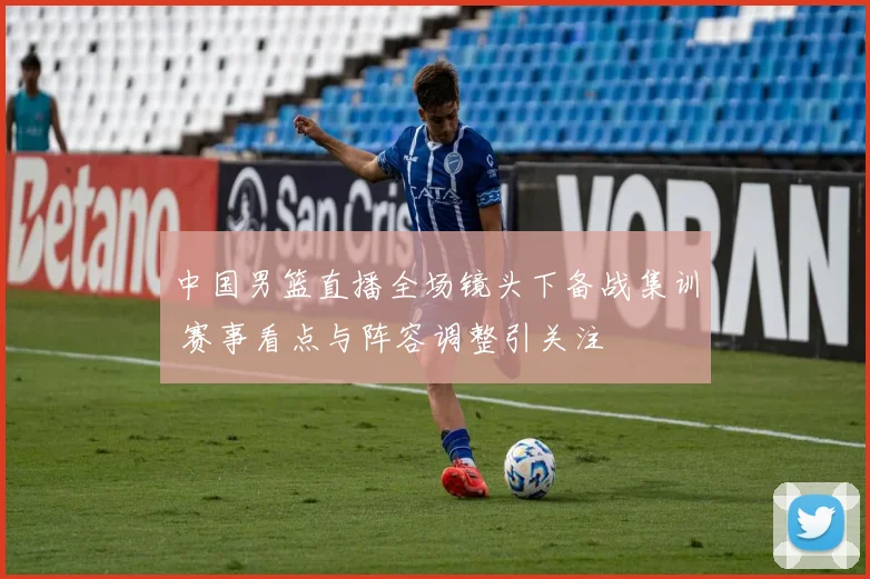 中国男篮直播全场镜头下备战集训 赛事看点与阵容调整引关注