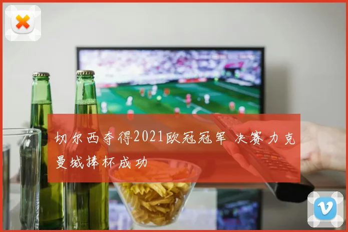 切尔西夺得2021欧冠冠军 决赛力克曼城捧杯成功