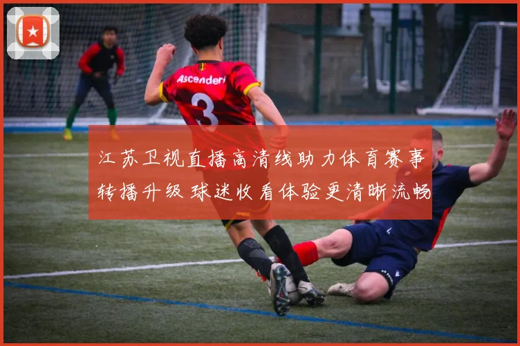 江苏卫视直播高清线助力体育赛事转播升级 球迷收看体验更清晰流畅