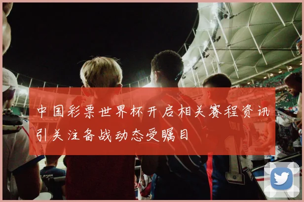 中国彩票世界杯开启相关赛程资讯引关注备战动态受瞩目